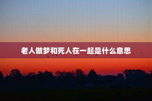 老人做梦和死人在一起是什么意思