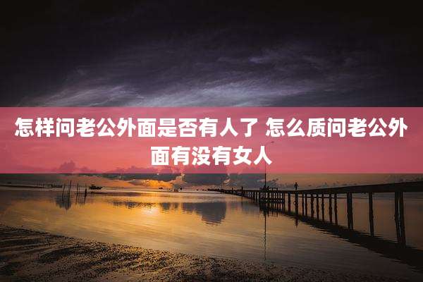 怎样问老公外面是否有人了 怎么质问老公外面有没有女人
