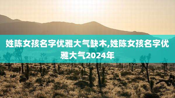 姓陈女孩名字优雅大气缺木,姓陈女孩名字优雅大气2024年