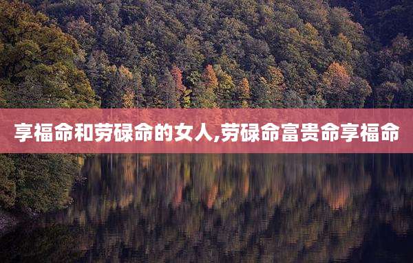 享福命和劳碌命的女人,劳碌命富贵命享福命