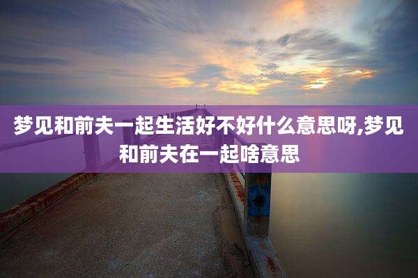 梦见和前夫一起生活好不好什么意思呀,梦见和前夫在一起啥意思