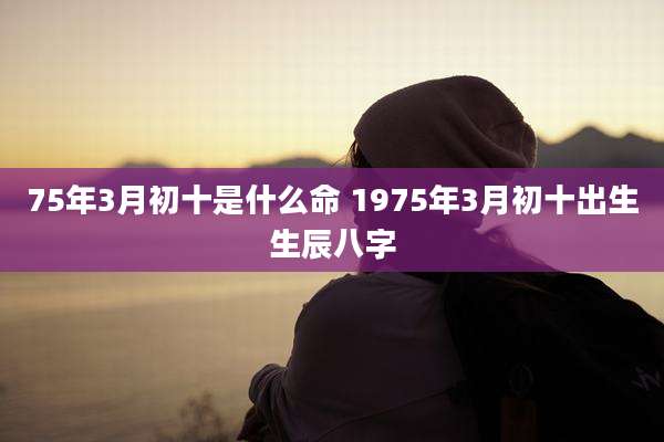 75年3月初十是什么命 1975年3月初十出生生辰八字