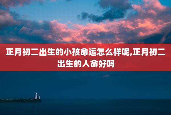 正月初二出生的小孩命运怎么样呢,正月初二出生的人命好吗