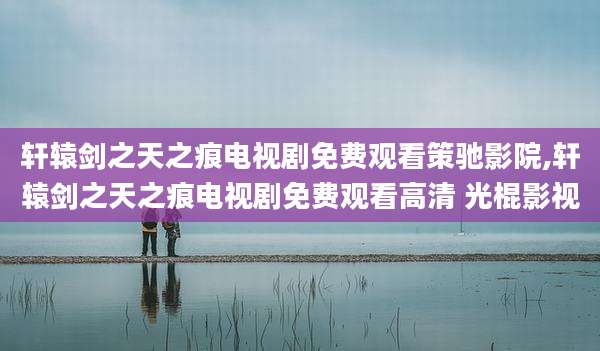 轩辕剑之天之痕电视剧免费观看策驰影院,轩辕剑之天之痕电视剧免费观看高清 光棍影视