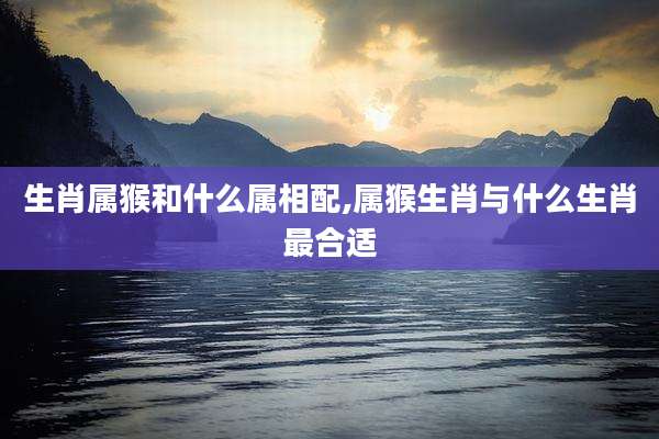 生肖属猴和什么属相配,属猴生肖与什么生肖最合适