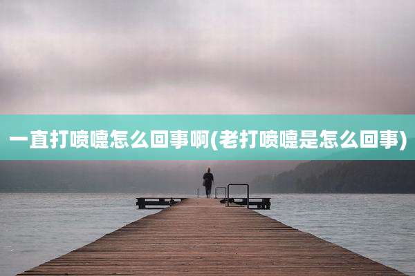 一直打喷嚏怎么回事啊(老打喷嚏是怎么回事)