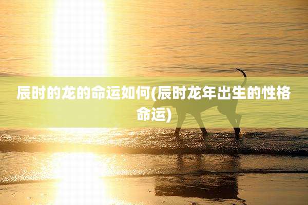 辰时的龙的命运如何(辰时龙年出生的性格命运)