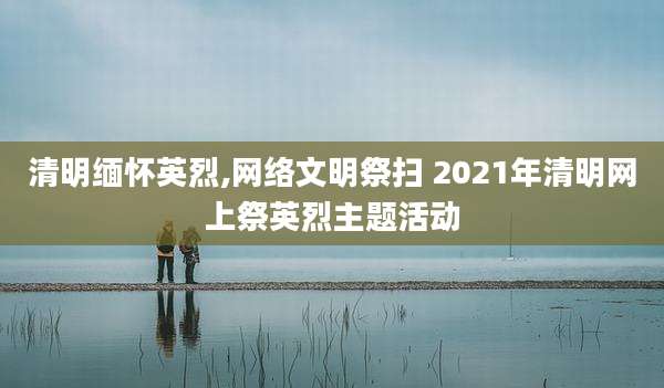 清明缅怀英烈,网络文明祭扫 2021年清明网上祭英烈主题活动