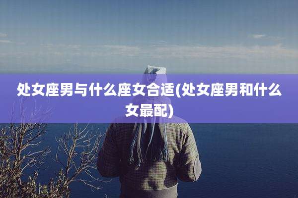 处女座男与什么座女合适(处女座男和什么女最配)