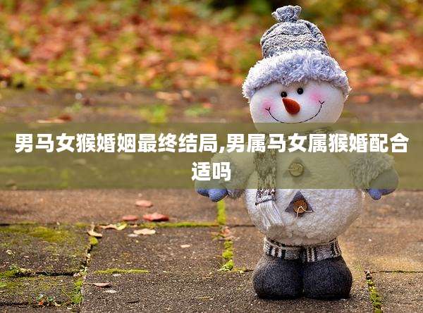男马女猴婚姻最终结局,男属马女属猴婚配合适吗