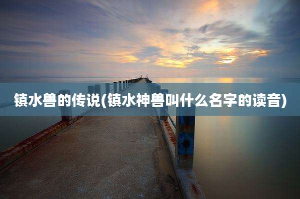 镇水兽的传说(镇水神兽叫什么名字的读音)