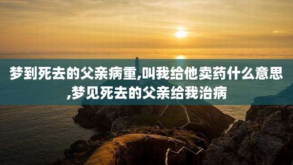 梦到死去的父亲病重,叫我给他卖药什么意思,梦见死去的父亲给我治病