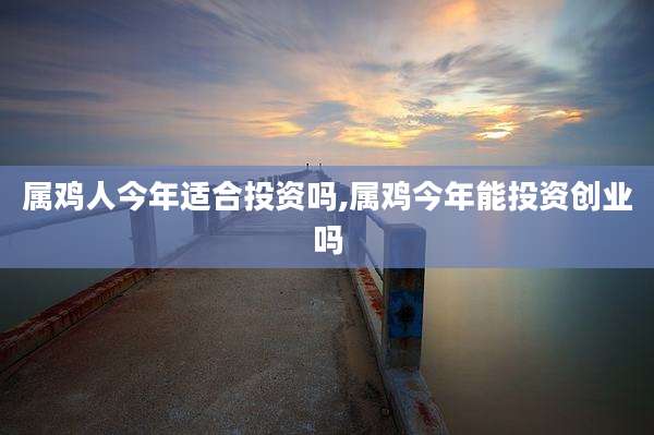 属鸡人今年适合投资吗,属鸡今年能投资创业吗