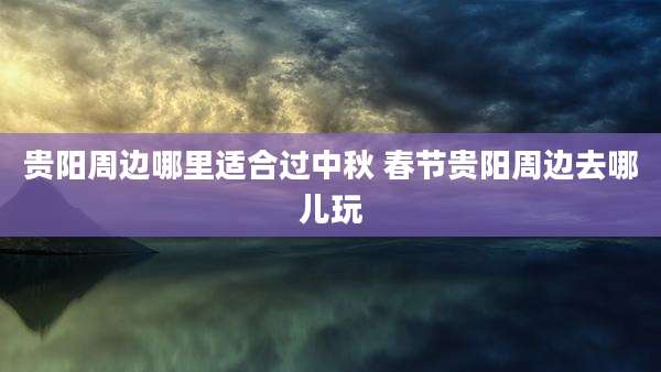 贵阳周边哪里适合过中秋 春节贵阳周边去哪儿玩