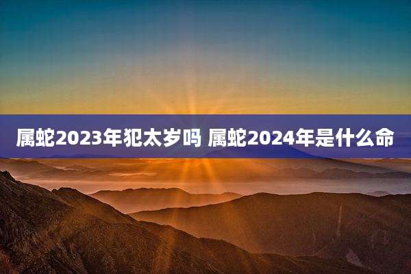 属蛇2023年犯太岁吗 属蛇2024年是什么命