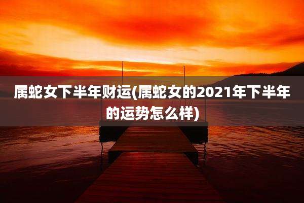 属蛇女下半年财运(属蛇女的2021年下半年的运势怎么样)