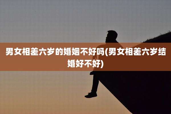 男女相差六岁的婚姻不好吗(男女相差六岁结婚好不好)