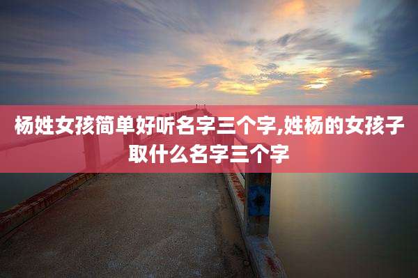 杨姓女孩简单好听名字三个字,姓杨的女孩子取什么名字三个字