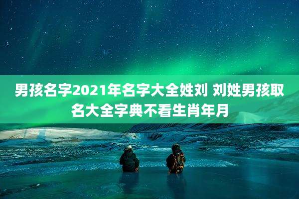 男孩名字2021年名字大全姓刘 刘姓男孩取名大全字典不看生肖年月