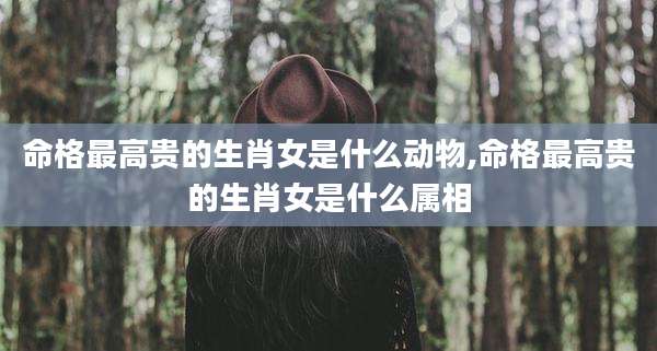 命格最高贵的生肖女是什么动物,命格最高贵的生肖女是什么属相