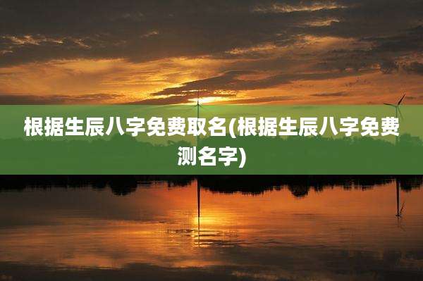 根据生辰八字免费取名(根据生辰八字免费测名字)