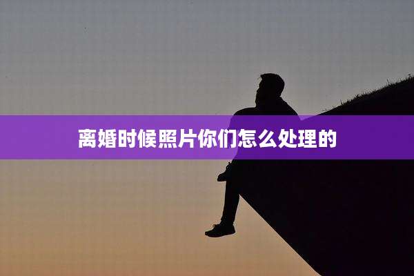 离婚时候照片你们怎么处理的
