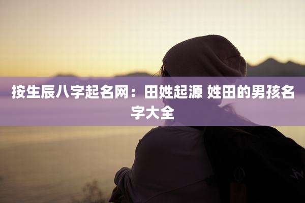 按生辰八字起名网：田姓起源 姓田的男孩名字大全