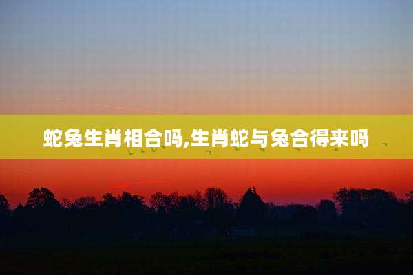 蛇兔生肖相合吗,生肖蛇与兔合得来吗