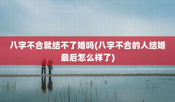 八字不合就结不了婚吗(八字不合的人结婚最后怎么样了)