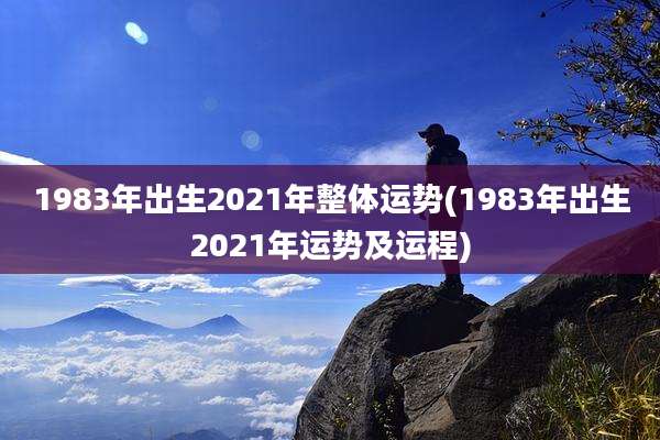 1983年出生2021年整体运势(1983年出生2021年运势及运程)