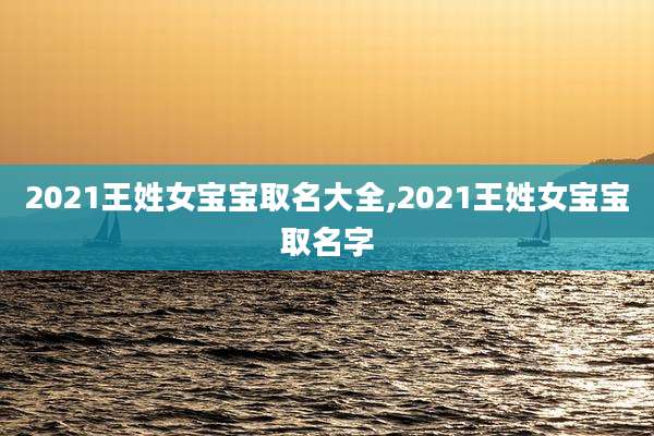 2021王姓女宝宝取名大全,2021王姓女宝宝取名字