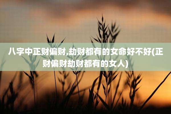 八字中正财偏财,劫财都有的女命好不好(正财偏财劫财都有的女人)