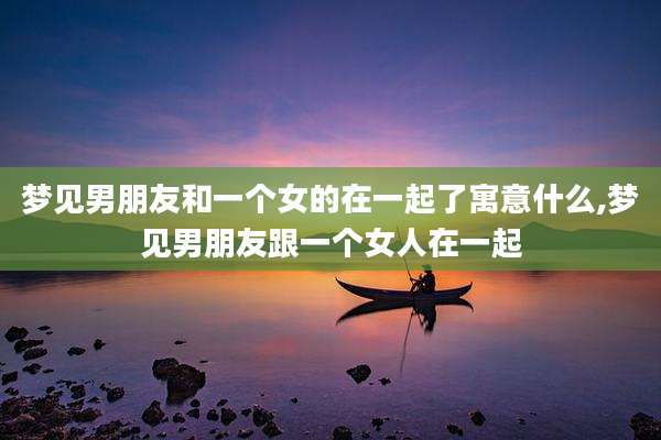 梦见男朋友和一个女的在一起了寓意什么,梦见男朋友跟一个女人在一起
