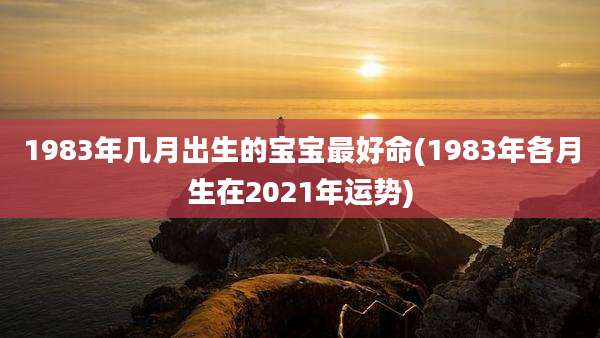 1983年几月出生的宝宝最好命(1983年各月生在2021年运势)
