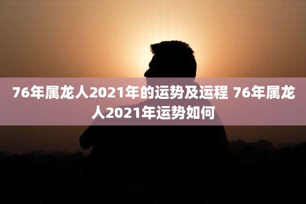 76年属龙人2021年的运势及运程 76年属龙人2021年运势如何