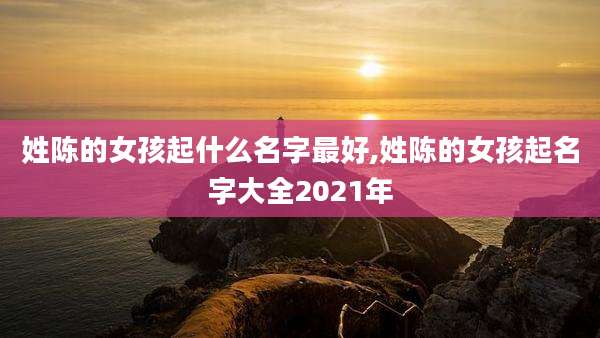姓陈的女孩起什么名字最好,姓陈的女孩起名字大全2021年