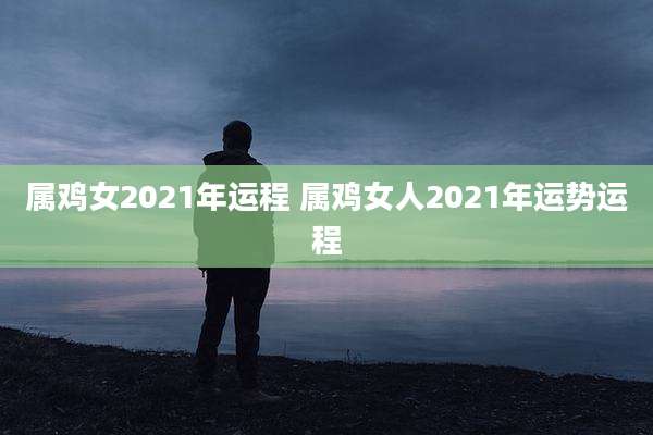 属鸡女2021年运程 属鸡女人2021年运势运程