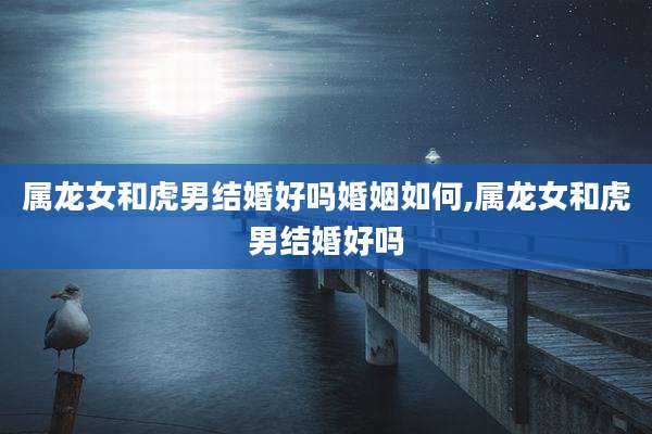 属龙女和虎男结婚好吗婚姻如何,属龙女和虎男结婚好吗