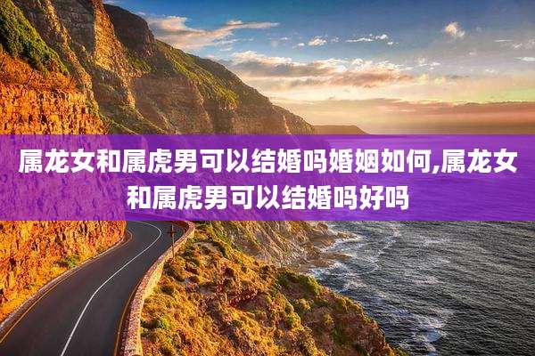 属龙女和属虎男可以结婚吗婚姻如何,属龙女和属虎男可以结婚吗好吗