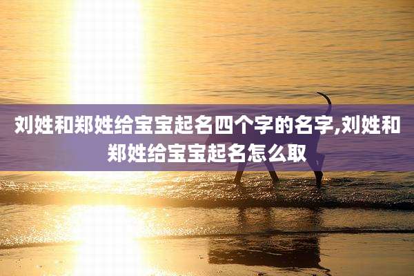 刘姓和郑姓给宝宝起名四个字的名字,刘姓和郑姓给宝宝起名怎么取