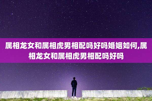 属相龙女和属相虎男相配吗好吗婚姻如何,属相龙女和属相虎男相配吗好吗