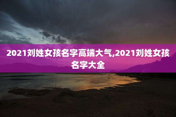 2021刘姓女孩名字高端大气,2021刘姓女孩名字大全