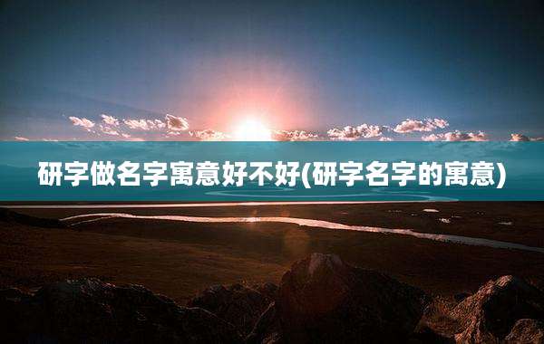 研字做名字寓意好不好(研字名字的寓意)
