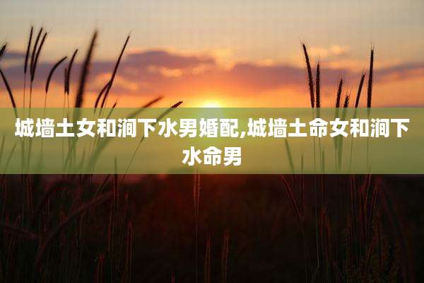 城墙土女和涧下水男婚配,城墙土命女和涧下水命男