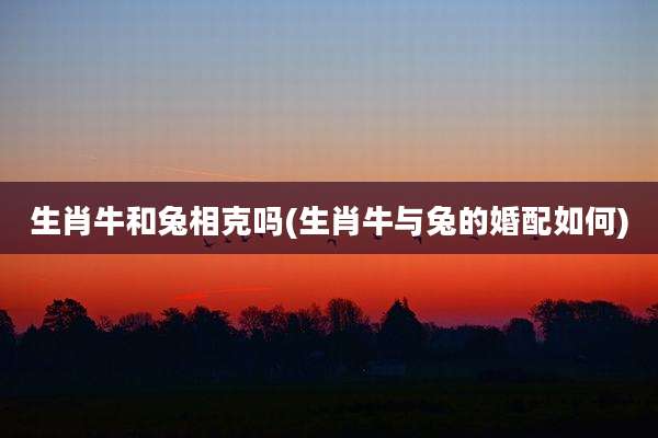 生肖牛和兔相克吗(生肖牛与兔的婚配如何)