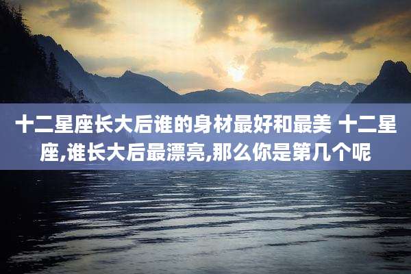 十二星座长大后谁的身材最好和最美 十二星座,谁长大后最漂亮,那么你是第几个呢