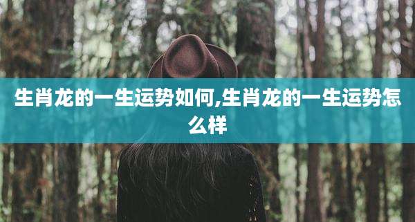 生肖龙的一生运势如何,生肖龙的一生运势怎么样