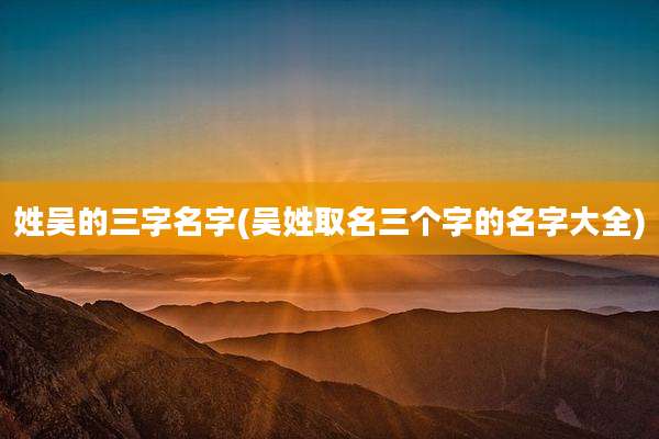 姓吴的三字名字(吴姓取名三个字的名字大全)