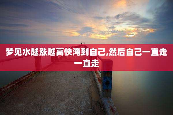 梦见水越涨越高快淹到自己,然后自己一直走一直走