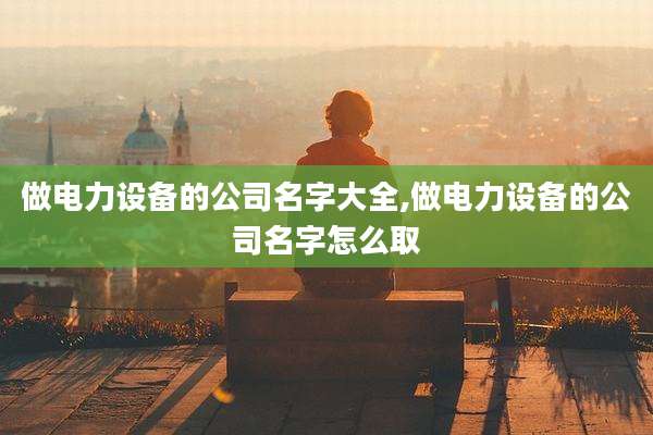 做电力设备的公司名字大全,做电力设备的公司名字怎么取